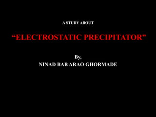 A STUDY ABOUT
“ELECTROSTATIC PRECIPITATOR”
By,
NINAD BAB ARAO GHORMADE
 