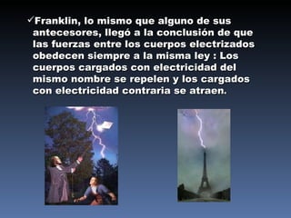 Franklin, lo mismo que alguno de sus antecesores, llegó a la conclusión de que las fuerzas entre los cuerpos electrizados obedecen siempre a la misma ley : Los cuerpos cargados con electricidad del mismo nombre se repelen y los cargados con electricidad contraria se atraen . 