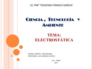 I.E. PNP “TEODOSIO FRANCO GARCIA”




CIENCIA , TECNOLOGÍA Y
       AMBIENTE

           TEMA:
       ELECTROSTÁTICA


GRADO: QUINTO - SECUNDARIA
PROFESOR: LUIS CAÑEDO CORTEZ

                        ICA – PERÚ
                           2011
 