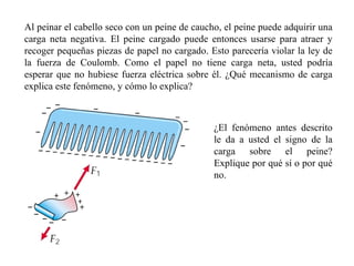 Al peinar el cabello seco con un peine de caucho, el peine puede adquirir una carga neta negativa. El peine cargado puede entonces usarse para atraer y recoger pequeñas piezas de papel no cargado. Esto parecería violar la ley de la fuerza de Coulomb. Como el papel no tiene carga neta, usted podría esperar que no hubiese fuerza eléctrica sobre él. ¿Qué mecanismo de carga explica este fenómeno, y cómo lo explica? ¿El fenómeno antes descrito le da a usted el signo de la carga sobre el peine? Explique por qué sí o por qué no. 