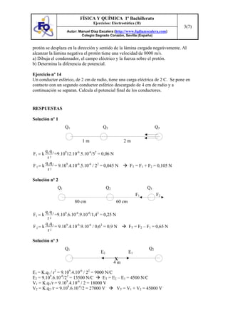 FÍSICA Y QUÍMICA 1º Bachillerato
                                   Ejercicios: Electrostática (II)
                                                                                   3(7)
                   Autor: Manuel Díaz Escalera (http://www.fqdiazescalera.com)
                           Colegio Sagrado Corazón, Sevilla (España)


protón se desplaza en la dirección y sentido de la lámina cargada negativamente. Al
alcanzar la lámina negativa el protón tiene una velocidad de 8000 m/s.
a) Dibuja el condensador, el campo eléctrico y la fuerza sobre el protón.
b) Determina la diferencia de potencial.

Ejercicio nº 14
Un conductor esférico, de 2 cm de radio, tiene una carga eléctrica de 2 C. Se pone en
contacto con un segundo conductor esférico descargado de 4 cm de radio y a
continuación se separan. Calcula el potencial final de los conductores.


RESPUESTAS

Solución nº 1
                   Q1                    Q2                               Q3

                            1m                        2m

       q1q 3
F1 = k       =9.10912.10-6.5.10-6/32 = 0,06 N
        r 2

       q q
F 2 = k 3 2 = 9.109.4.10-6.5.10-6 / 22 = 0,045 N          FT = F1 + F2 = 0,105 N
        r2

Solución nº 2
              Q1                            Q2                       Q3
                                                              F1          F2
                        80 cm                    60 cm

      q1q 3
F1 = k       =9.109.6.10-6.9.10-6/1,42 = 0,25 N
       r 2

      q 3q 2
F2= k        = 9.109.4.10-6.9.10-6 / 0,62 = 0,9 N         FT = F2 – F1 = 0,65 N
       r2

Solución nº 3
                   Q1                                                Q2
                                       E2                E1
                                                 X
                                                 4m

E1 = K.q1 / r2 = 9.109.4.10-6 / 22 = 9000 N/C
E2 = 9.109.6.10-6/22 = 13500 N/C        ET = E2 – E1 = 4500 N/C
                    9     -6
V1 = K.q1/r = 9.10 .4.10 / 2 = 18000 V
V2 = K.q2 /r = 9.109.6.10-6/2 = 27000 V        VT = V1 + V2 = 45000 V
 