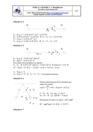 FÍSICA Y QUÍMICA 1º Bachillerato
                                     Ejercicios: Electrostática (II)
                                                                                        4(7)
                    Autor: Manuel Díaz Escalera (http://www.fqdiazescalera.com)
                            Colegio Sagrado Corazón, Sevilla (España)




Solución nº 4
                   Q1                                                       Q2
                                                               E1
                                                  X
                                                  4m           E2

E1 = K.q1 / r2 = 9.109.8.10-6 / 0,32 = 8.105 N/C
E2 = 9.109.8.10-6/0,32 = 8.105 N/C        ET = E2 + E1 = 16.105 N/C
                    9     -6
V1 = K.q1/r = 9.10 .8.10 / 0,3
V2 = K.q2 /r = 9.109(- 8.10-6)/0,3        VT = V1 + V2 = 0 V

Solución nº 5
                   Q1                                                       Q2
                                                                E1
                                                           X
                                 0,8 - x                 E2             x

E1 = K.q1/r2 = 9.109.4.10-6 /(0,8-x)2
E2 = Kq2/r2 = 9.109.2.10-6/x2
En el punto X los módulos son iguales:
E1 = E2      9.109.4.10-6 /(0,8-x)2 = 9.109.2.10-6/x2 4/(0,8-x)2 = 2/x2
4x2 = 2(0,8 – x)2 2x = 2 (0,8 – x) x = 0,33 m = 33 cm

V1 = K.q1/r > 0
V2 = K.q2 /r > 0        VT = V1 + V2 > 0 (no puede anularse)

Solución nº 6
                                       Primero determinamos R (la distancia que
                                       separa las cargas)
                                                R/2
                    T                  sen15 =          R = 2Lsen15 = 0,72 m
       L                   Ty                    L

                                       P = Ty           (1) mg = T .cos15
                                       Fe = Tx           (2) kQ2/R2 = T.sen15
           R
                                Fe
                   Tx                  Dividiendo (2) entre (1): tng15 = kQ2 /mgR2

                           P           Q2 = mgR2tng15 / K              Q = 5´5.10-7 C

Solución nº 7
 