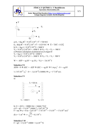 FÍSICA Y QUÍMICA 1º Bachillerato
                                        Ejercicios: Electrostática (II)
                                                                                  5(7)
                    Autor: Manuel Díaz Escalera (http://www.fqdiazescalera.com)
                            Colegio Sagrado Corazón, Sevilla (España)




     Y

                                           E1
     Q1
                              E2

                                       X
                     Q2
a) E1 = Kq1/R2 = 9.109.2.10-6 / 52 = 720 N/C
E2 = KQ2/R2 = 9.109.2.10-6 / 42 = 1125 N/C     E = 720 i − 1125 j
                     9     -6
b) V1 = kq1/r = 9.10 .2.10 /5 = 3600 V
V2 = 9.109.(-2.10-6)/4 = - 4500 V VP = V1 + V2 = - 900 V
c) Primero calculamos el potencial en el origen O
V1 = kq1/r = 9.109.2.10-6/4 = 4500 V
V2 = 9.109.(-2.10-6)/5 = - 3600 V VO = V1 + V2 = 900 V

W = - ∆EP = -q3∆V = -q3 (VO – VP) = - 3,6.10-3 J

Solución nº 8
∆EM = 0 ∆EC = - ∆EP                ∆EC = - qp∆V           ½ mpvp2 – 0 = - qp∆V

½ 1´67.10-27.vp2 – 0 = - 1,6.10-19(-16000)            vp = 1´7.106 m/s

Solución nº 9
a)

                     L = 0,6 m
             +                              -
             +              E               -
             +                              -
             +                              -
             +            +                 -
             +                     F        -
             +                              -
             +
          V1 = 10000 V                 V2 = 0 V


b) E = ∆V/L = 10000 /0,6 = 16666,7 N/C
c) F = qE = 1´6.10-19.16666,7 = 2,67.10-15 N
F = ma a = F/m = 2,67.10-15 / 1´67.10-27 = 1´6.10-27 = 1´6.1012 m/s2
                      2e
d) e = ½ at2    t=       = 6,1.10-7 s
                      a

Solución nº 10
F = qE = 1´6.10-19.10000 = 1,6.10-15 N
 