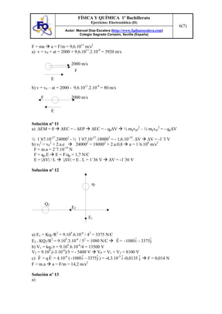 FÍSICA Y QUÍMICA 1º Bachillerato
                                  Ejercicios: Electrostática (II)
                                                                                       6(7)
                   Autor: Manuel Díaz Escalera (http://www.fqdiazescalera.com)
                           Colegio Sagrado Corazón, Sevilla (España)


F = ma a = F/m = 9,6.1011 m/s2
a) v = v0 + at = 2000 + 9,6.1011.2.10-9 = 3920 m/s

                      2000 m/s
                        F
              E
b) v = v0 – at = 2000 - 9,6.1011.2.10-9 = 80 m/s

     F                2000 m/s

              E

Solución nº 11
a) ∆EM = 0 ∆EC = - ∆EP            ∆EC = - qp∆V          ½ mpvpf2 – ½ mpvpi2 = - qp∆V

½ 1´67.10-27.240002 - ½ 1´67.10-27.180002 = - 1,6.10-19. ∆V ∆V = -1´3 V
b) vf2 = v02 + 2.a.e      240002 = 180002 + 2.a.0,8 a = 1´6.108 m/s2
                    -19
 F = m.a = 2´7.10 N
 F = qp.E E = F/qp = 1,7 N/C
 E = |∆V| / L      |∆V| = E . L = 1´36 V ∆V = -1´36 V

Solución nº 12


                                   q1



         Q2
                      E2

                                 E1


a) E1 = Kq1/R2 = 9.109.6.10-6 / 42 = 3375 N/C
E2 = KQ2/R2 = 9.109.3.10-6 / 52 = 1080 N/C        E = - 1080 i − 3375 j
                     9     -6
b) V1 = kq1/r = 9.10 .6.10 /4 = 13500 V
V2 = 9.109.(-3.10-6)/5 = - 5400 V VP = V1 + V2 = 8100 V
c) F = q E = 4.10-6 ( - 1080 i − 3375 j ) = -4,3.10-3 i -0,0135 j   F = 0,014 N
                                2
F = m.a a = F/m = 14,2 m/s

Solución nº 13
a)
 