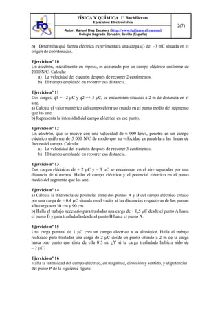 FÍSICA Y QUÍMICA 1º Bachillerato
Ejercicios: Electrostática
Autor: Manuel Díaz Escalera (http://www.fqdiazescalera.com)
Colegio Sagrado Corazón, Sevilla (España)
2(7)
b) Determina qué fuerza eléctrica experimentará una carga q3 de –3 mC situada en el
origen de coordenadas.
Ejercicio nº 10
Un electrón, inicialmente en reposo, es acelerado por un campo eléctrico uniforme de
2000 N/C. Calcula:
a) La velocidad del electrón después de recorrer 2 centímetros.
b) El tiempo empleado en recorrer esa distancia.
Ejercicio nº 11
Dos cargas, q1 = –2 µC y q2 =+ 3 µC, se encuentran situadas a 2 m de distancia en el
aire.
a) Calcula el valor numérico del campo eléctrico creado en el punto medio del segmento
que las une.
b) Representa la intensidad del campo eléctrico en ese punto.
Ejercicio nº 12
Un electrón, que se mueve con una velocidad de 6 000 km/s, penetra en un campo
eléctrico uniforme de 5 000 N/C de modo que su velocidad es paralela a las líneas de
fuerza del campo. Calcula:
a) La velocidad del electrón después de recorrer 3 centímetros.
b) El tiempo empleado en recorrer esa distancia.
Ejercicio nº 13
Dos cargas eléctricas de + 2 µC y – 3 µC se encuentran en el aire separadas por una
distancia de 6 metros. Hallar el campo eléctrico y el potencial eléctrico en el punto
medio del segmento que las une.
Ejercicio nº 14
a) Calcula la diferencia de potencial entre dos puntos A y B del campo eléctrico creado
por una carga de – 0,4 µC situada en el vacío, si las distancias respectivas de los puntos
a la carga son 30 cm y 90 cm.
b) Halla el trabajo necesario para trasladar una carga de + 0,5 µC desde el punto A hasta
el punto B y para trasladarla desde el punto B hasta el punto A.
Ejercicio nº 15
Una carga puntual de 1 µC crea un campo eléctrico a su alrededor. Halla el trabajo
realizado para trasladar una carga de 2 µC desde un punto situado a 2 m de la carga
hasta otro punto que dista de ella 0´5 m. ¿Y si la carga trasladada hubiera sido de
– 2 µC?
Ejercicio nº 16
Halla la intensidad del campo eléctrico, en magnitud, dirección y sentido, y el potencial
del punto P de la siguiente figura:
 