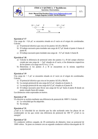 FÍSICA Y QUÍMICA 1º Bachillerato
Ejercicios: Electrostática
Autor: Manuel Díaz Escalera (http://www.fqdiazescalera.com)
Colegio Sagrado Corazón, Sevilla (España)
3(7)
Ejercicio nº 17
Una carga de + 0,6 µC se encuentra situada en el vacío en el origen de coordenadas.
Calcula:
a) El potencial eléctrico que crea en los puntos A(1,0) y B(4,0).
b) El trabajo necesario para trasladar una carga de 0,7 µC desde el punto A hasta el
punto B.
c) El trabajo necesario para trasladar una carga de – 0,7 µC desde A hasta B.
Ejercicio nº 18
a) Calcula la diferencia de potencial entre dos puntos A y B del campo eléctrico
creado por una carga de + 2µC situada en el vacío, si las distancias respectivas
de los puntos a la carga son 0,5 m y 1,5 m.
b) Determina si los puntos A y B se encuentran en la misma superficie
equipotencial.
Ejercicio nº 19
Una carga de + 2 µC se encuentra situada en el vacío en el origen de coordenadas.
Calcula:
a) El potencial eléctrico que crea en los puntos A(3,0) y B(6,0).
b) La energía potencial de una carga de 0,2 µC situada en el punto A.
c) La energía potencial de una carga de 0,2 µC situada en el punto B.
d) El trabajo necesario para llevar una carga de 0,2 µC hasta el punto B desde un
punto situado fuera del campo.
Las distancias están expresadas en metros.
Ejercicio nº 20
Un electrón se acelera mediante una diferencia de potencial de 1000 V. Calcula:
a) La velocidad que ha adquirido.
b) Su energía.
Ejercicio nº 21
¿Cuál es la velocidad de un electrón que ha sido acelerado entre las placas de un
condensador en las que existe una diferencia de potencial de 100 V? ¿Cuál es su
energía?
Ejercicio nº 22
Un conductor esférico cargado, de 20 centímetros de diámetro, tiene un potencial de
1000 voltios. Se pone en contacto con un segundo conductor esférico descargado de 10
1 m 3m
Q1 = - 2 µC P Q2 = - 3 µC
 