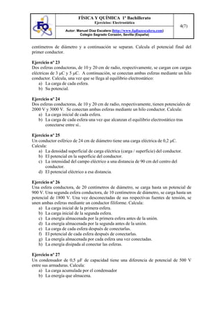 FÍSICA Y QUÍMICA 1º Bachillerato
Ejercicios: Electrostática
Autor: Manuel Díaz Escalera (http://www.fqdiazescalera.com)
Colegio Sagrado Corazón, Sevilla (España)
4(7)
centímetros de diámetro y a continuación se separan. Calcula el potencial final del
primer conductor.
Ejercicio nº 23
Dos esferas conductoras, de 10 y 20 cm de radio, respectivamente, se cargan con cargas
eléctricas de 3 µC y 5 µC. A continuación, se conectan ambas esferas mediante un hilo
conductor. Calcula, una vez que se llega al equilibrio electrostático:
a) La carga de cada esfera.
b) Su potencial.
Ejercicio nº 24
Dos esferas conductoras, de 10 y 20 cm de radio, respectivamente, tienen potenciales de
2000 V y 3000 V. Se conectan ambas esferas mediante un hilo conductor. Calcula:
a) La carga inicial de cada esfera.
b) La carga de cada esfera una vez que alcanzan el equilibrio electrostático tras
conectarse entre sí..
Ejercicio nº 25
Un conductor esférico de 24 cm de diámetro tiene una carga eléctrica de 0,2 µC.
Calcula:
a) La densidad superficial de carga eléctrica (carga / superficie) del conductor.
b) El potencial en la superficie del conductor.
c) La intensidad del campo eléctrico a una distancia de 90 cm del centro del
conductor.
d) El potencial eléctrico a esa distancia.
Ejercicio nº 26
Una esfera conductora, de 20 centímetros de diámetro, se carga hasta un potencial de
900 V. Una segunda esfera conductora, de 10 centímetros de diámetro, se carga hasta un
potencial de 1800 V. Una vez desconectadas de sus respectivas fuentes de tensión, se
unen ambas esferas mediante un conductor filiforme. Calcula:
a) La carga inicial de la primera esfera.
b) La carga inicial de la segunda esfera.
c) La energía almacenada por la primera esfera antes de la unión.
d) La energía almacenada por la segunda antes de la unión.
e) La carga de cada esfera después de conectarlas.
f) El potencial de cada esfera después de conectarlas.
g) La energía almacenada por cada esfera una vez conectadas.
h) La energía disipada al conectar las esferas.
Ejercicio nº 27
Un condensador de 0,5 µF de capacidad tiene una diferencia de potencial de 500 V
entre sus armaduras. Calcula:
a) La carga acumulada por el condensador
b) La energía que almacena.
 