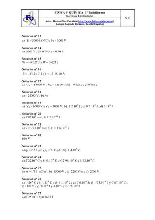 FÍSICA Y QUÍMICA 1º Bachillerato
Ejercicios: Electrostática
Autor: Manuel Díaz Escalera (http://www.fqdiazescalera.com)
Colegio Sagrado Corazón, Sevilla (España)
6(7)
Solución nº 13
a) i5000E = (N/C) ; b) - 3000 V
Solución nº 14
a) 8000 V ; b) 0´04 J y – 0´04 J
Solución nº 15
W = - 0´027 J y W = 0´027 J
Solución nº 16
i1´12.10E
4
−= ; V = - 3´15.104
V
Solución nº 17
a) VA = 54000 V y VB = 13500 V; b) – 0´024 J ; c) 0´024 J
Solución nº 18
a) – 24000 V ; b) No
Solución nº 19
a) VA = 6000 V y VB = 3000 V ; b) 1´2.10-3
J ; c) 0´6.10-3
J ; d) 6.10-4
J
Solución nº 20
a) 1´87.107
m/s ; b) 1´6.10-16
J
Solución nº 21
a) v = 5´93.106
m/s; b) E = 1´6.10-17
J
Solución nº 22
666 V
Solución nº 23
a) q1 = 2´67 µC y q2 = 5´33 µC ; b) 2´4.105
V
Solución nº 24
a) 2´22.10-8
C y 6´66.10-8
C ; b) 2´96.10-8
C y 5´92.10-8
C
Solución nº 25
a) σ = 1´11 µC/m2
; b) 15000 V ; c) 2200 V/m ; d) 2000 V
Solución nº 26
a) 1.10-8
C ; b) 1.10-8
C ; c) 4´5.10-6
J ; d) 9´0.10-6
J; e) 1´33.10-8
C y 0´67.10-8
C ;
f) 1200 V ; g) 8.10-6
J y 4.10-6
J ; h) 1´5.10-6
J
Solución nº 27
a) 0´25 mC ; b) 0´0625 J
 