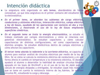 Intención didáctica
 La asignatura está organizada en seis temas, abordándolos de forma
conceptual, ya que ésta asignatura es el primer contacto del estudiante con
la electrostática.
 En el primer tema, se abordan los subtemas de carga eléctrica,
conductores y aislantes eléctricos, interacción eléctrica, campo eléctrico
y ley de Gauss, ayudado de las operaciones con vectores en dos y tres
dimensiones, y mostrando el uso de la ley de Gauss empleando
superficies simétricas.
 En el segundo tema se trata la energía electrostática, se estudia el
trabajo realizado por campos electrostáticos y cómo se relaciona con
potencial electrostático. Se estudian capacitores y cómo calcular
capacitancias de distintas configuraciones, así como capacitancias de
distintos arreglos. Se estudian dieléctricos dentro de campos eléctricos y
cómo afectan los capacitores.
 El tercer tema aborda lo referente a la corriente eléctrica, se capacita al
alumno para realizar análisis de circuitos eléctricos por medio de la ley de
Ohm. Se ve cómo se calcula la resistencia eléctrica de conductores y en qué
forma afecta el cambio en temperatura a la resistencia eléctrica. El docente
ayudará al alumno a desarrollar la habilidad de analizar circuitos básicos,
apoyado en las leyes de Kirchhoff y en el uso de la ley de Joule para el
cálculo de energías disipadas y entregadas. Se estudian casos más reales en
que se tome en cuenta la resistencia interna de las fuentes. Se analizan
circuitos RC, estudiando la carga y descarga.
 