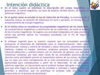 Intención didáctica
 En el tema cuatro se enfatizan la descripción del campo magnético, su
generación, la fuerza magnética, las leyes de Ampere, de Biot–Savart, de Gauss y el
potencial magnético.
 En el quinto tema se estudia la ley de inducción de Faraday, la autoinducción e
inducción mutua, la conexión de inductores en serie y paralelo, el circuito R-L, el
almacenamiento de energía magnética.
 En el último tema se consideran las propiedades magnéticas de los materiales,
las características magnéticas y clasificación de los materiales, así como el análisis
de los circuitos magnéticos. Se sugiere una actividad integradora en cada una de los
temas que permita aplicar los conceptos estudiados con el fin de lograr la
comprensión.
 El enfoque sugerido para la materia requiere que las actividades prácticas
promuevan el desarrollo de habilidades para la experimentación, tales como:
identificación, manejo y control de variables y datos relevantes, planteamiento de
hipótesis, trabajo en equipo. Asimismo, propicien procesos intelectuales como
inducción-deducción y análisis-síntesis con la intención de generar una actividad
intelectual compleja; por esta razón varias de las actividades prácticas se han
descrito como actividades previas al tratamiento teórico de los temas, de manera
que no sean una mera corroboración de lo visto previamente en clase, sino una
oportunidad para conceptualizar a partir de lo observado. En las actividades
prácticas sugeridas, es conveniente que el profesor busque sólo guiar a sus alumnos
para que ellos hagan la elección de las variables a controlar y registrar. Para que
aprendan a planificar, que no planifique el profesor todo por ellos, sino
involucrarlos en el proceso de planeación.
 