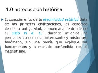 1.0 Introducción histórica
 El conocimiento de la electricidad estática data
de las primeras civilizaciones, es conocido
desde la antigüedad, aproximadamente desde
el siglo VI a. C., durante milenios ha
permanecido como un interesante y misterioso
fenómeno, sin una teoría que explique sus
fundamentos y a menudo confundida con el
magnetismo.
 