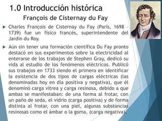 1.0 Introducción histórica
François de Cisternay du Fay
 Charles François de Cisternay du Fay (París, 1698 –
1739) fue un físico francés, superintendente del
Jardin du Roy.
 Aún sin tener una formación científica Du Fay pronto
destacó en sus experimentos sobre la electricidad al
enterarse de los trabajos de Stephen Gray, dedicó su
vida al estudio de los fenómenos eléctricos. Publicó
sus trabajos en 1733 siendo el primero en identificar
la existencia de dos tipos de cargas eléctricas (las
denominadas hoy en día positiva y negativa), que él
denominó carga vítrea y carga resinosa, debido a que
ambas se manifestaban: de una forma al frotar, con
un paño de seda, el vidrio (carga positiva) y de forma
distinta al frotar, con una piel, algunas substancias
resinosas como el ámbar o la goma, (carga negativa).
 