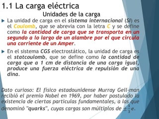  La unidad de carga en el sistema internacional (SI) es
el Coulomb, que se abrevia con la letra C y se define
como la cantidad de carga que se transporta en un
segundo a lo largo de un alambre por el que circula
una corriente de un Amper.
 En el sistema CGS electrostático, la unidad de carga es
el statcoulomb, que se define como la cantidad de
carga que a 1 cm de distancia de una carga igual,
produce una fuerza eléctrica de repulsión de una
dina.
Dato curioso: El físico estadounidense Murray Gell-man
recibió el premio Nobel en 1969, por haber postulado la
existencia de ciertas partículas fundamentales, a las que
denominó "quarks", cuyas cargas son múltiplos de ±
𝟏
𝟑
𝒆.
1.1 La carga eléctrica
Unidades de la carga
 