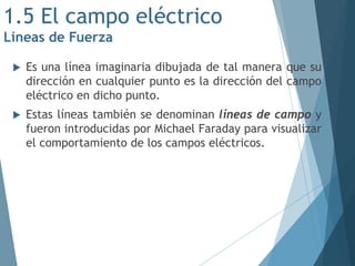 1.5 El campo eléctrico
Líneas de Fuerza
 Es una línea imaginaria dibujada de tal manera que su
dirección en cualquier punto es la dirección del campo
eléctrico en dicho punto.
 Estas líneas también se denominan líneas de campo y
fueron introducidas por Michael Faraday para visualizar
el comportamiento de los campos eléctricos.
 