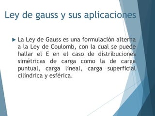 Ley de gauss y sus aplicaciones
 La Ley de Gauss es una formulación alterna
a la Ley de Coulomb, con la cual se puede
hallar el E en el caso de distribuciones
simétricas de carga como la de carga
puntual, carga lineal, carga superficial
cilíndrica y esférica.
 