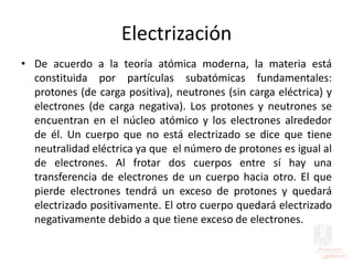 Electrización
• De acuerdo a la teoría atómica moderna, la materia está
constituida por partículas subatómicas fundamentales:
protones (de carga positiva), neutrones (sin carga eléctrica) y
electrones (de carga negativa). Los protones y neutrones se
encuentran en el núcleo atómico y los electrones alrededor
de él. Un cuerpo que no está electrizado se dice que tiene
neutralidad eléctrica ya que el número de protones es igual al
de electrones. Al frotar dos cuerpos entre sí hay una
transferencia de electrones de un cuerpo hacia otro. El que
pierde electrones tendrá un exceso de protones y quedará
electrizado positivamente. El otro cuerpo quedará electrizado
negativamente debido a que tiene exceso de electrones.
 