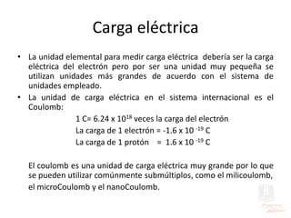 Carga eléctrica
• La unidad elemental para medir carga eléctrica debería ser la carga
eléctrica del electrón pero por ser una unidad muy pequeña se
utilizan unidades más grandes de acuerdo con el sistema de
unidades empleado.
• La unidad de carga eléctrica en el sistema internacional es el
Coulomb:
1 C= 6.24 x 1018 veces la carga del electrón
La carga de 1 electrón = -1.6 x 10 -19 C
La carga de 1 protón = 1.6 x 10 -19 C
El coulomb es una unidad de carga eléctrica muy grande por lo que
se pueden utilizar comúnmente submúltiplos, como el milicoulomb,
el microCoulomb y el nanoCoulomb.
 