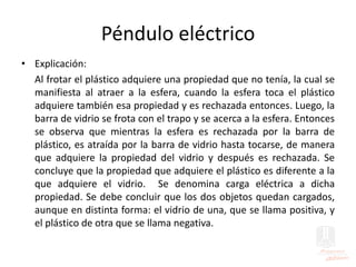 Péndulo eléctrico
• Explicación:
Al frotar el plástico adquiere una propiedad que no tenía, la cual se
manifiesta al atraer a la esfera, cuando la esfera toca el plástico
adquiere también esa propiedad y es rechazada entonces. Luego, la
barra de vidrio se frota con el trapo y se acerca a la esfera. Entonces
se observa que mientras la esfera es rechazada por la barra de
plástico, es atraída por la barra de vidrio hasta tocarse, de manera
que adquiere la propiedad del vidrio y después es rechazada. Se
concluye que la propiedad que adquiere el plástico es diferente a la
que adquiere el vidrio. Se denomina carga eléctrica a dicha
propiedad. Se debe concluir que los dos objetos quedan cargados,
aunque en distinta forma: el vidrio de una, que se llama positiva, y
el plástico de otra que se llama negativa.
 