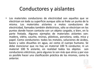 Conductores y aislantes
• Los materiales conductores de electricidad son aquellos que se
electrizan en toda su superficie aunque sólo se frote un punto de la
misma. Los materiales aislantes o malos conductores de
electricidad, llamados también dieléctricos, sólo se electrizan en los
puntos donde hacen contacto con un objeto cargado, o bien, en la
parte frotada. Algunos ejemplos de materiales aislantes son:
madera, vidrio, caucho, resinas, plásticos, porcelana, seda, mica y
papel. Como conductores: todos los metales, soluciones de ácidos,
bases y sales disueltas en agua, así como el cuerpo humano. Se
debe mencionar que no hay un material 100 % conductor, ni un
material 100 % aislante, en realidad todos los objetos son
conductores eléctricos, pero algunos lo son más que otros y por eso
es posible hacer una clasificación práctica de los mismos, como la
anterior.
 