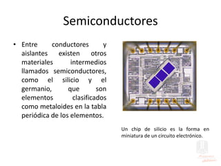 Semiconductores
• Entre conductores y
aislantes existen otros
materiales intermedios
llamados semiconductores,
como el silicio y el
germanio, que son
elementos clasificados
como metaloides en la tabla
periódica de los elementos.
Un chip de silicio es la forma en
miniatura de un circuito electrónico.
 