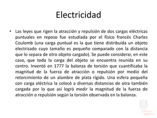 Electricidad
• Las leyes que rigen la atracción y repulsión de dos cargas eléctricas
puntuales en reposo fue estudiada por el físico francés Charles
Coulomb (una carga puntual es la que tiene distribuida un objeto
electrizado cuyo tamaño es pequeño comparado con la distancia
que lo separa de otro objeto cargado). Se puede considerar, en este
caso, que toda la carga del objeto se encuentra reunida en su
centro. Inventó en 1777 la balanza de torsión que cuantificaba la
magnitud de la fuerza de atracción o repulsión por medio del
retorcimiento de un alambre de plata rígido. Una esfera pequeña
con carga eléctrica la colocó a diversas distancias de otra también
cargada por lo que así logró medir la magnitud de la fuerza de
atracción o repulsión según la torsión observada en la balanza.
 
