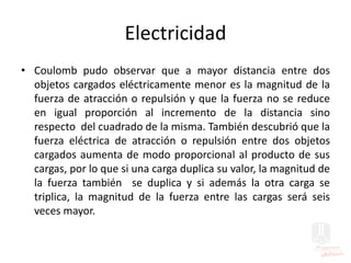 Electricidad
• Coulomb pudo observar que a mayor distancia entre dos
objetos cargados eléctricamente menor es la magnitud de la
fuerza de atracción o repulsión y que la fuerza no se reduce
en igual proporción al incremento de la distancia sino
respecto del cuadrado de la misma. También descubrió que la
fuerza eléctrica de atracción o repulsión entre dos objetos
cargados aumenta de modo proporcional al producto de sus
cargas, por lo que si una carga duplica su valor, la magnitud de
la fuerza también se duplica y si además la otra carga se
triplica, la magnitud de la fuerza entre las cargas será seis
veces mayor.
 