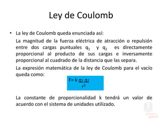 Ley de Coulomb
• La ley de Coulomb queda enunciada así:
La magnitud de la fuerza eléctrica de atracción o repulsión
entre dos cargas puntuales q1 y q2 es directamente
proporcional al producto de sus cargas e inversamente
proporcional al cuadrado de la distancia que las separa.
La expresión matemática de la ley de Coulomb para el vacío
queda como:
La constante de proporcionalidad k tendrá un valor de
acuerdo con el sistema de unidades utilizado.
F= k q1 q2
r2
 