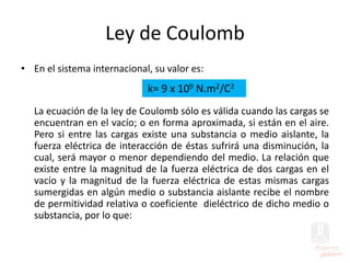 Ley de Coulomb
• En el sistema internacional, su valor es:
La ecuación de la ley de Coulomb sólo es válida cuando las cargas se
encuentran en el vacío; o en forma aproximada, si están en el aire.
Pero si entre las cargas existe una substancia o medio aislante, la
fuerza eléctrica de interacción de éstas sufrirá una disminución, la
cual, será mayor o menor dependiendo del medio. La relación que
existe entre la magnitud de la fuerza eléctrica de dos cargas en el
vacío y la magnitud de la fuerza eléctrica de estas mismas cargas
sumergidas en algún medio o substancia aislante recibe el nombre
de permitividad relativa o coeficiente dieléctrico de dicho medio o
substancia, por lo que:
k= 9 x 109 N.m2/C2
 