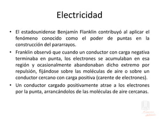 Electricidad
• El estadounidense Benjamín Flanklin contribuyó al aplicar el
fenómeno conocido como el poder de puntas en la
construcción del pararrayos.
• Franklin observó que cuando un conductor con carga negativa
terminaba en punta, los electrones se acumulaban en esa
región y ocasionalmente abandonaban dicho extremo por
repulsión, fijándose sobre las moléculas de aire o sobre un
conductor cercano con carga positiva (carente de electrones).
• Un conductor cargado positivamente atrae a los electrones
por la punta, arrancándolos de las moléculas de aire cercanas.
 