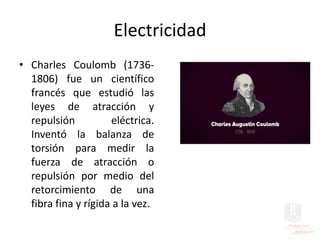 Electricidad
• Charles Coulomb (1736-
1806) fue un científico
francés que estudió las
leyes de atracción y
repulsión eléctrica.
Inventó la balanza de
torsión para medir la
fuerza de atracción o
repulsión por medio del
retorcimiento de una
fibra fina y rígida a la vez.
 