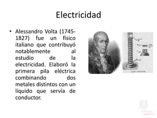 Electricidad
• Alessandro Volta (1745-
1827) fue un físico
italiano que contribuyó
notablemente al
estudio de la
electricidad. Elaboró la
primera pila eléctrica
combinando dos
metales distintos con un
líquido que servía de
conductor.
 