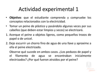 Actividad experimental 1
• Objetivo: que el estudiante comprenda y compruebe los
conceptos relacionados con la electricidad.
• Tomar un peine de plástico y pasándolo algunas veces por sus
cabellos (que deben estar limpios y secos) se electrizará.
1. Acerque el peine a objetos ligeros, como pequeños trozos de
papel o de unicel.
2. Deje escurrir un chorro fino de agua de una llave y aproxime a
ella el peine electrizado.
Observe qué sucede en ambos casos. ¿Los pedazos de papel y
el filamento de agua se encontraban inicialmente
electrizados? ¿Por qué fueron atraídos por el peine?
 
