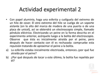 Actividad experimental 2
• Con papel aluminio, haga una esferita y cuélguela del extremo de
un hilo de coser. El otro extremo del hilo se cuelga de un soporte
aislante (en lo alto del marco de madera de una puerta o de una
placa de unicel), así se obtendrá un electroscopio simple, llamado
péndulo eléctrico. Electrizando un peine en la forma descrita en el
experimento anterior, acérquelo luego a la bolita del electroscopio.
Observe que ésta es inicialmente atraída por el peine, pero
después de hacer contacto con él es rechazada: compruebe esta
repulsión tratando de aproximar el peine a la bolita.
a) La esferilla estaba inicialmente electrizada, entonces ¿por qué fue
atraída por el peine?
b) ¿Por qué después de tocar a este último, la bolita fue repelida por
él?
 