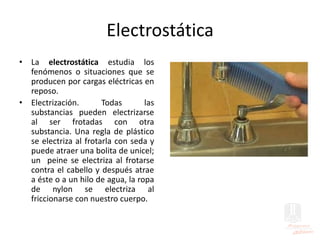 Electrostática
• La electrostática estudia los
fenómenos o situaciones que se
producen por cargas eléctricas en
reposo.
• Electrización. Todas las
substancias pueden electrizarse
al ser frotadas con otra
substancia. Una regla de plástico
se electriza al frotarla con seda y
puede atraer una bolita de unicel;
un peine se electriza al frotarse
contra el cabello y después atrae
a éste o a un hilo de agua, la ropa
de nylon se electriza al
friccionarse con nuestro cuerpo.
 