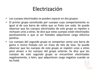 Electrización
• Los cuerpos electrizados se pueden separar en dos grupos:
• El primer grupo constituido por cuerpos cuyo comportamiento es
igual al de una barra de vidrio que se frota con seda. Se puede
observar que los cuerpos electrizados de este grupo se repelen o
rechazan unos a otros. Se dice que estos cuerpos están electrizados
positivamente o que al ser frotados adquirieron carga eléctrica
positiva.
• Los cuerpos del segundo grupo se comportan como una barra de
goma o resina frotada con un trozo de tela de lana. Se puede
observar que los cuerpos de este grupo se repelen unos a otros
pero atraen a los cuerpos del grupo anterior. Se dice que los
cuerpos de este segundo grupo se encuentran electrizados
negativamente, o bien, que adquirieron carga negativa cuando se
les frotó.
 