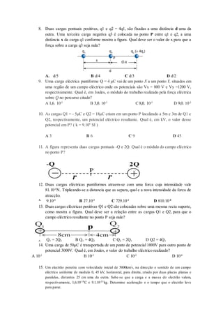 8. Duas cargas pontuais positivas, q1 e q2 = 4q1, são fixadas a uma distância d uma da
outra. Uma terceira carga negativa q3 é colocada no ponto P entre q1 e q2, a uma
distância x da carga q1 conforme mostra a figura. Qual deve ser o valor de x para que a
força sobre a carga q3 seja nula?
A. d/5 B d/4 C d/3 D d/2
9. Uma carga eléctrica puntiforme Q = 4 μC vai de um ponto X a um ponto Y, situados em
uma região de um campo eléctrico onde os potenciais são Vx = 800 V e Vy =1200 V,
respectivamente. Qual é, em Joules, o módulo do trabalho realizado pela força eléctrica
sobre Q no percurso citado?
A 1,6. 10-3
B 3,0. 10-3
C 8,0. 10-3
D 9,0. 10-3
10. As cargas Q1 = - 5μC e Q2 = 18μC criam em um ponto P localizado a 5m e 3m de Q1 e
Q2, respectivamente, um potencial eléctrico resultante. Qual é, em kV, o valor desse
potencial em P? ( k = 9.109
SI )
A 3 B 6 C 9 D 45
11. A figura representa duas cargas pontuais -Q e 2Q. Qual é o módulo do campo eléctrico
no ponto P?
12. Duas cargas eléctricas puntiformes atraem-se com uma forca cuja intensidade vale
81.10-4
N. Triplicando-se a distancia que as separa, qual e a nova intensidade da forca de
atracção.
A.
9.10-4
B 27.10-4
C 729.10-4
D 810.10-4
13. Duas cargas eléctricas positivas Q1 e Q2 são colocadas sobre uma mesma recta suporte,
como mostra a figura. Qual deve ser a relação entre as cargas Q1 e Q2, para que o
campo eléctrico resultante no ponto P seja nulo?
A. Q1 = 2Q2 B Q1 = 4Q2 C Q2 = 2Q1 D Q2 = 4Q1
14. Uma carga de 50μC é transportada de um ponto de potencial 1000V para outro ponto de
potencial 3000V. Qual é, em Joules, o valor do trabalho eléctrico realizado?
A 10-1
B 10-2
C 10-3
D 10-4
15. Um electrão penetra com velocidade inicial de 5000km/s, na direcção e sentido de um campo
eléctrico uniforme de modulo 0, 45 kV, horizontal, para direita, criado por duas placas planas e
paralelas, distantes 25 cm uma da outra. Sabe-se que a carga e a massa do electrão valem,
respectivamente, 1,6.10-19C e 9.1.10-31kg. Determine aceleração e o tempo que o electrão leva
para parar.
 