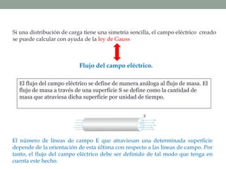 Flujo del campo eléctrico.
El flujo del campo eléctrico se define de manera análoga al flujo de masa. El
flujo de masa a través de una superficie S se define como la cantidad de
masa que atraviesa dicha superficie por unidad de tiempo.
Si una distribución de carga tiene una simetría sencilla, el campo eléctrico creado
se puede calcular con ayuda de la ley de Gauss
El número de líneas de campo E que atraviesan una determinada superficie
depende de la orientación de esta última con respecto a las líneas de campo. Por
tanto, el flujo del campo eléctrico debe ser definido de tal modo que tenga en
cuenta este hecho.
 