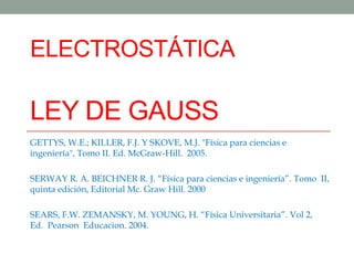 ELECTROSTÁTICA
LEY DE GAUSS
GETTYS, W.E.; KILLER, F.J. Y SKOVE, M.J. "Física para ciencias e
ingeniería", Tomo II. Ed. McGraw-Hill. 2005.
SERWAY R. A. BEICHNER R. J. “Física para ciencias e ingeniería”. Tomo II,
quinta edición, Editorial Mc. Graw Hill. 2000
SEARS, F.W. ZEMANSKY, M. YOUNG, H. “Física Universitaria”. Vol 2,
Ed. Pearson Educacion. 2004.
 