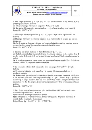 FÍSICA Y QUÍMICA 1º Bachillerato
                                  Ejercicios: Electrostática (III)
                                                                                    1(3)
                   Autor: Manuel Díaz Escalera (http://www.fqdiazescalera.com)
                           Colegio Sagrado Corazón, Sevilla (España)




1 Dos cargas puntuales q 1 = 5 C y q 2 = - 3 μC se encuentran en los puntos (0,0) y
(3,5) respectivamente. Calcula:
a) El vector campo eléctrico en los puntos A (0,5) y B (3, 0)
b) La fuerza eléctrica sobre una partícula q 3 = - 4 C que se coloca en el punto B.
Datos: K = 9.109 N.m2/C2

2 Dos cargas eléctricas puntuales q 1 = - 5 C y q2 = - 3 μC están separadas 65 cm.
Calcula:
a) El campo eléctrico y el potencial eléctrico en el punto medio de la recta que une las
dos cargas.
b) ¿Puede anularse el campo eléctrico o el potencial eléctrico en algún punto de la recta
que une las dos cargas? En caso afirmativo calcula dicho punto.
Datos: K = 9.109 N.m2/C2

3 Se carga una esfera metálica de 4 cm de radio con Q 1 i = 2 C.
a) Halla la intensidad del campo eléctrico y el potencial eléctrico en los puntos A (a 2
cm del centro de la esfera), B (en la superficie de la esfera) y C (a 6 cm del centro de la
esfera)
b) Si la esfera se pone en contacto con una segunda esfera descargada (Q 2 i = 0) de 8 cm
de radio, calcula la carga final sobre cada esfera.

4 Un conductor esférico de 6 cm de radio tiene una carga eléctrica Q 1 i = 2´5 C.
Calcula:
a) El potencial eléctrico en la superficie y la energía eléctrica acumulada por el
conductor cargado.
b) Supongamos que unimos el primer conductor con un segundo conductor esférico de
9 cm de radio que tiene una carga eléctrica Q 2 i = 1 C. Calcula: b.1) El potencial
eléctrico y la carga eléctrica final de cada conductor; b.2) La energía eléctrica final
acumulada por las dos esferas. Compara la energía inicial y final acumulada por la dos
esferas.
Datos: K = 9.109 N.m2/C2

5 Para frenar un protón que tiene una velocidad inicial de 4.103 km/s se aplica una
diferencia de potencial (ΔV). Calcula:
a) La variación de energía cinética del protón
b) La diferencia de potencial aplicada. Dibuja la trayectoria del protón indicando el
sentido de los potenciales decrecientes.
Datos: Datos: Q p = 1´6.10-19 C y M p = 1´7.10-27 Kg
 