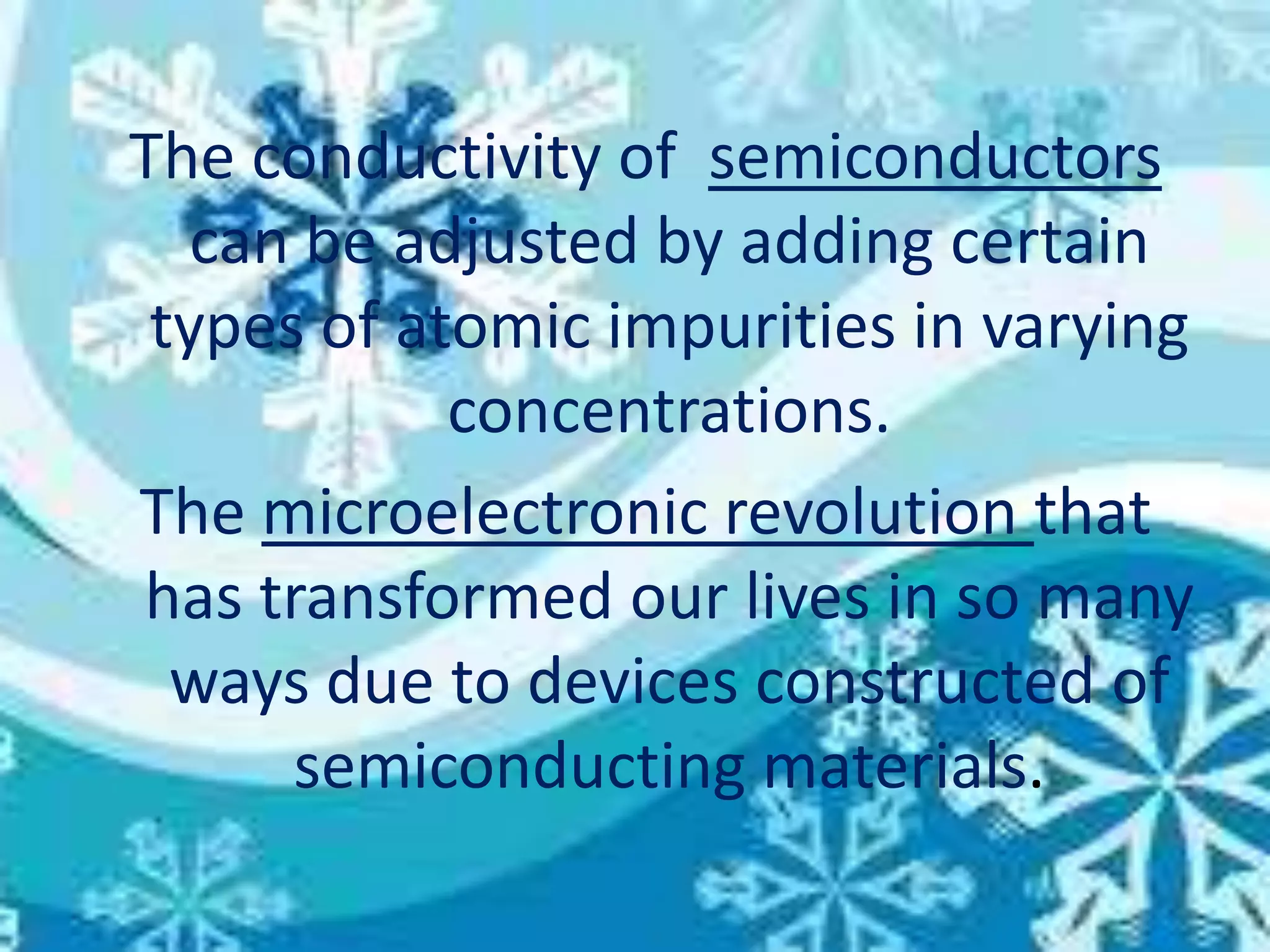 The conductivity of semiconductors
can be adjusted by adding certain
types of atomic impurities in varying
concentrations.
The microelectronic revolution that
has transformed our lives in so many
ways due to devices constructed of
semiconducting materials.
 