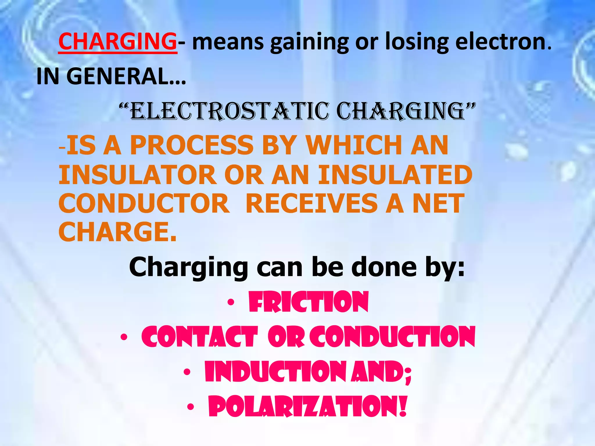 CHARGING- means gaining or losing electron.
IN GENERAL…
“ELECTROSTATIC CHARGING”
-IS A PROCESS BY WHICH AN
INSULATOR OR AN INSULATED
CONDUCTOR RECEIVES A NET
CHARGE.
Charging can be done by:
• FRICTION
• CONTACT OR CONDUCTION
• INDUCTION AND;
• POLARIZATION!
 