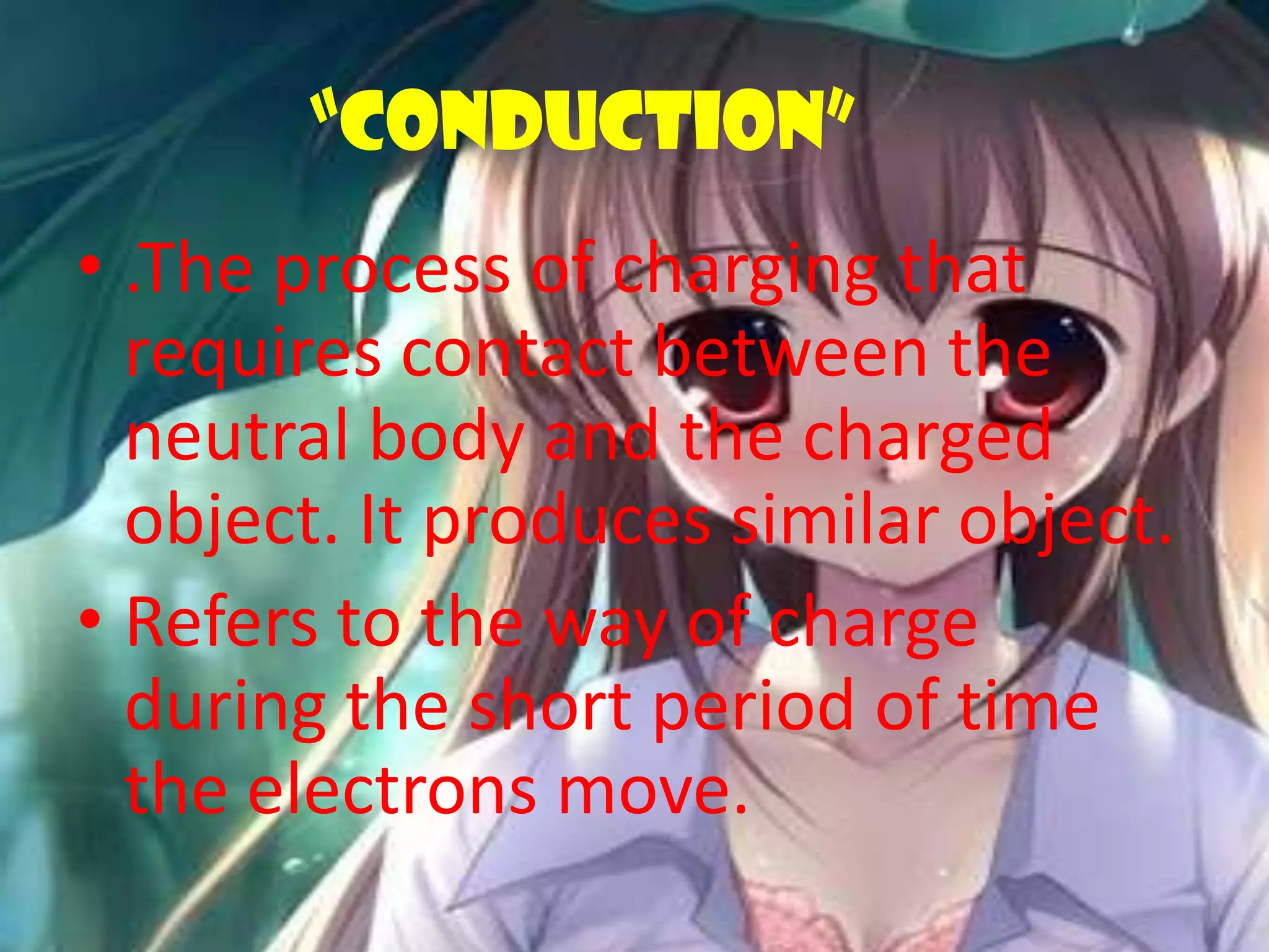 “CONDUCTION”
• .The process of charging that
requires contact between the
neutral body and the charged
object. It produces similar object.
• Refers to the way of charge
during the short period of time
the electrons move.
 