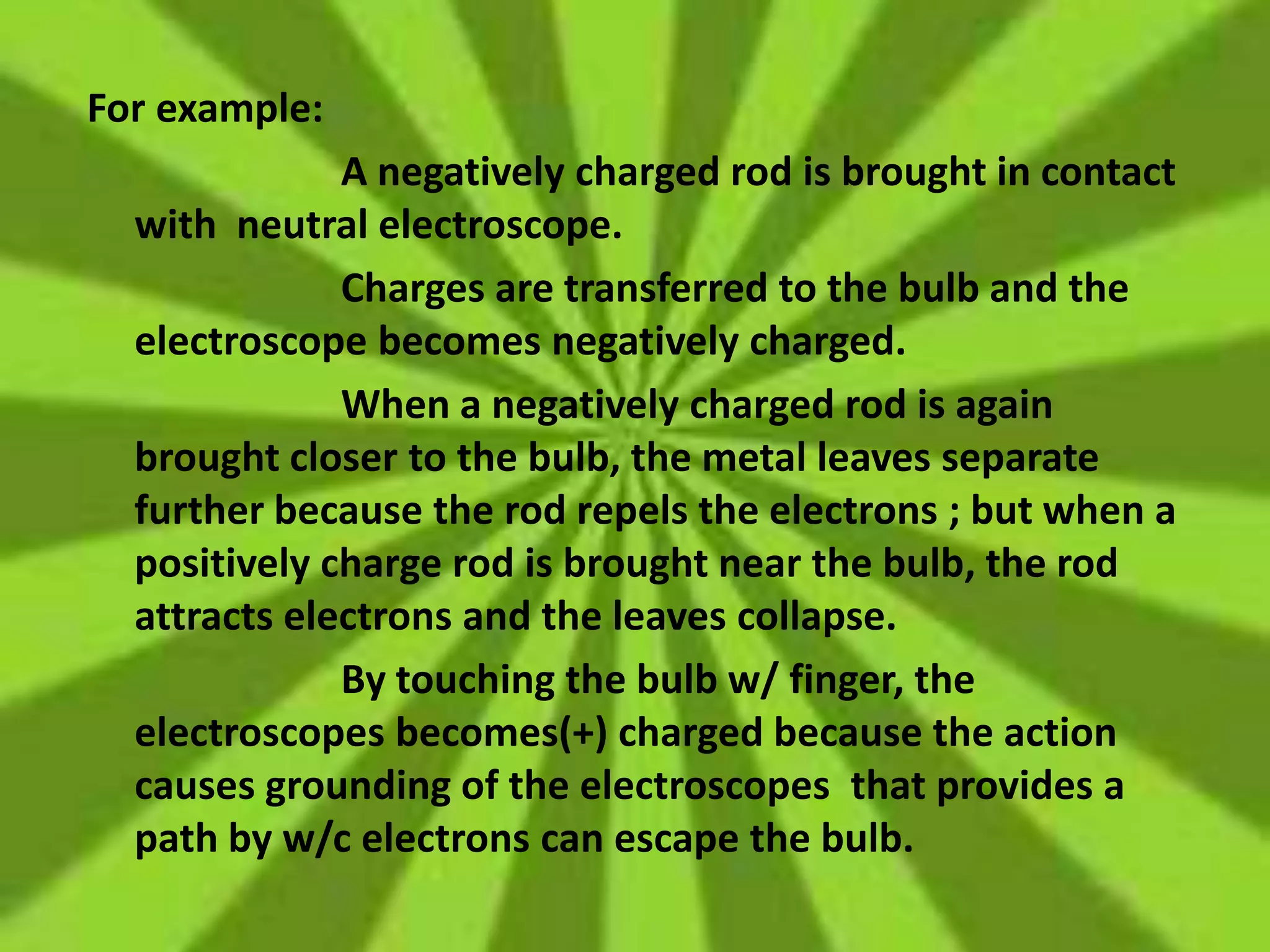 For example:
A negatively charged rod is brought in contact
with neutral electroscope.
Charges are transferred to the bulb and the
electroscope becomes negatively charged.
When a negatively charged rod is again
brought closer to the bulb, the metal leaves separate
further because the rod repels the electrons ; but when a
positively charge rod is brought near the bulb, the rod
attracts electrons and the leaves collapse.
By touching the bulb w/ finger, the
electroscopes becomes(+) charged because the action
causes grounding of the electroscopes that provides a
path by w/c electrons can escape the bulb.
 