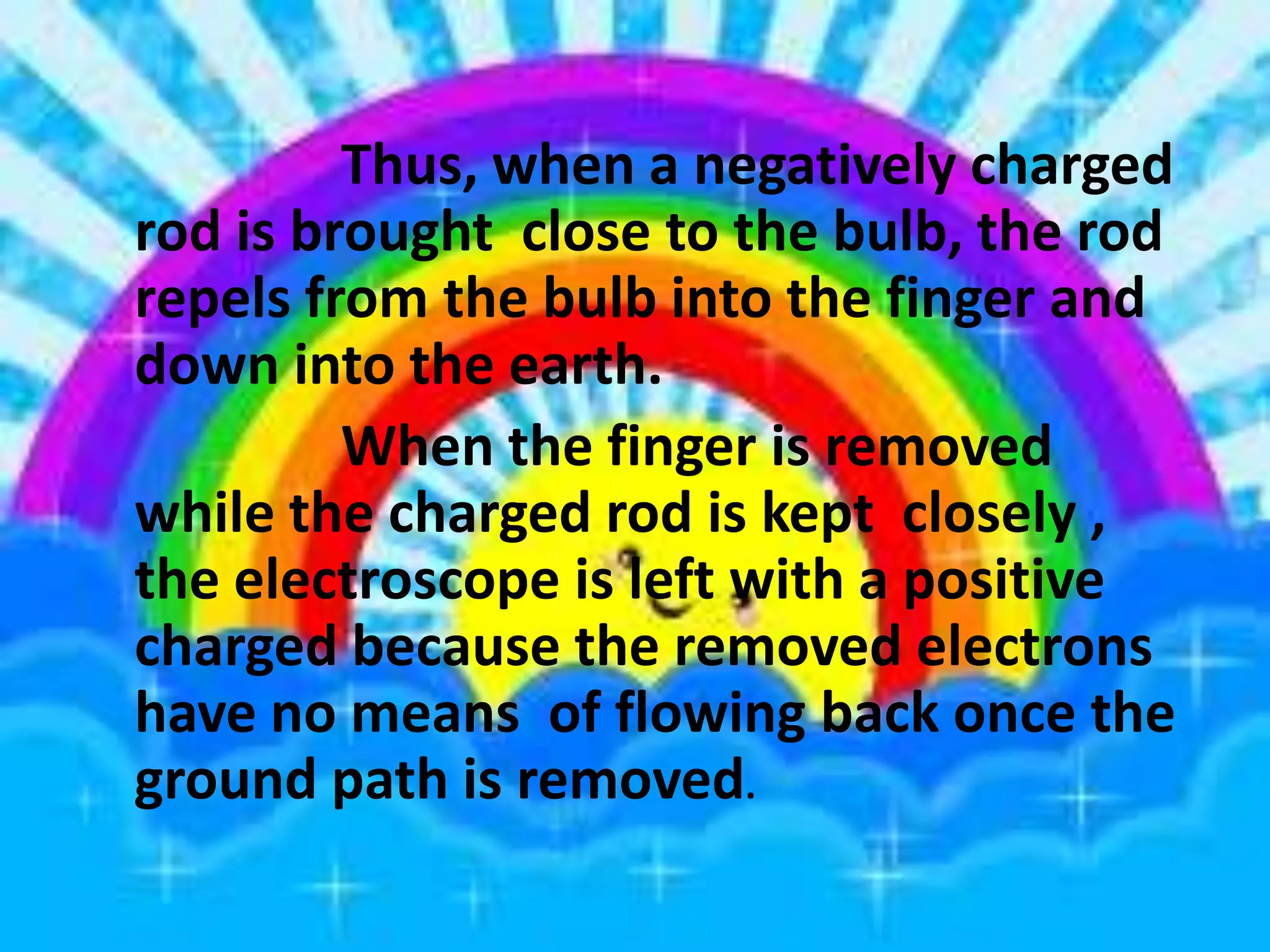 Thus, when a negatively charged
rod is brought close to the bulb, the rod
repels from the bulb into the finger and
down into the earth.
When the finger is removed
while the charged rod is kept closely ,
the electroscope is left with a positive
charged because the removed electrons
have no means of flowing back once the
ground path is removed.
 