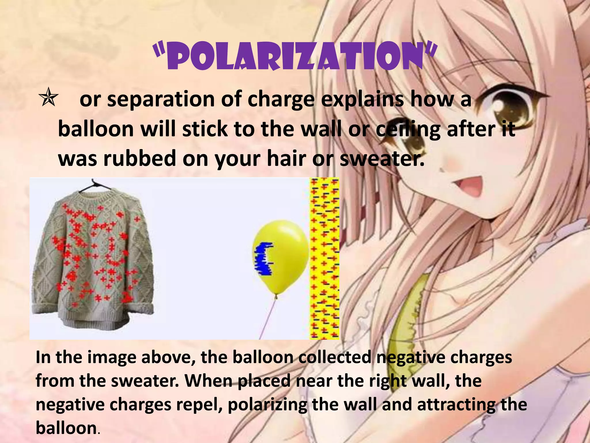 “POLARIZATION”
 or separation of charge explains how a
balloon will stick to the wall or ceiling after it
was rubbed on your hair or sweater.
In the image above, the balloon collected negative charges
from the sweater. When placed near the right wall, the
negative charges repel, polarizing the wall and attracting the
balloon.
 