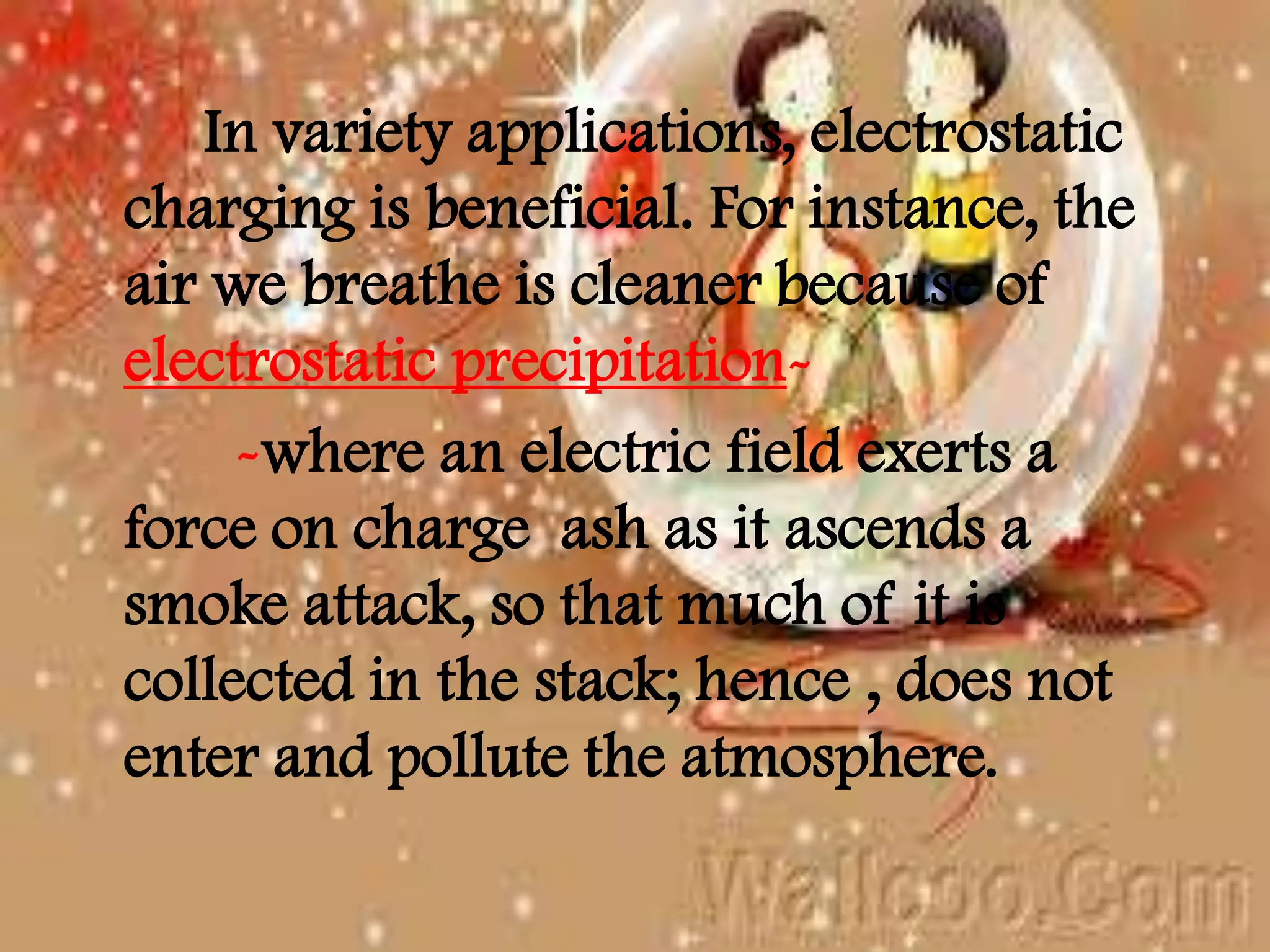In variety applications, electrostatic
charging is beneficial. For instance, the
air we breathe is cleaner because of
electrostatic precipitation-
-where an electric field exerts a
force on charge ash as it ascends a
smoke attack, so that much of it is
collected in the stack; hence , does not
enter and pollute the atmosphere.
 