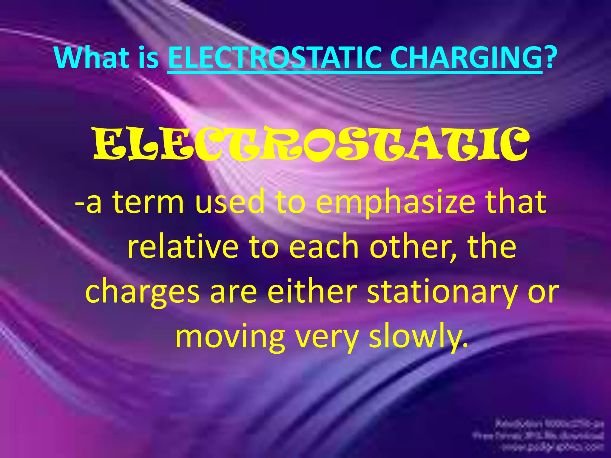 What is ELECTROSTATIC CHARGING?
ELECTROSTATIC
-a term used to emphasize that
relative to each other, the
charges are either stationary or
moving very slowly.
 
