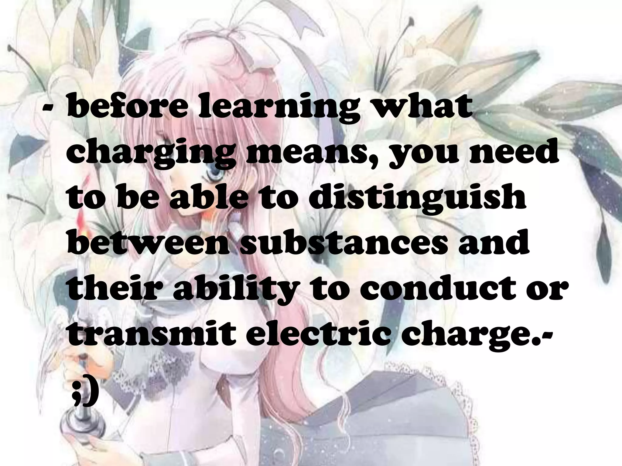 - before learning what
charging means, you need
to be able to distinguish
between substances and
their ability to conduct or
transmit electric charge.-
;)
 