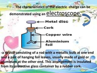 The characteristics of the electric charge can be
demonstrated using an electroscope.
-a device consisting of a rod with a metallic bulb at one end
and a pair of hanging foil leaves, usually made of gold or
aluminum at the other end. This arrangement is insulated
from its protective glass container by a rubber cork.
 