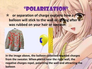 “POLARIZATION”
 or separation of charge explains how a
balloon will stick to the wall or ceiling after it
was rubbed on your hair or sweater.
In the image above, the balloon collected negative charges
from the sweater. When placed near the right wall, the
negative charges repel, polarizing the wall and attracting the
balloon.
 